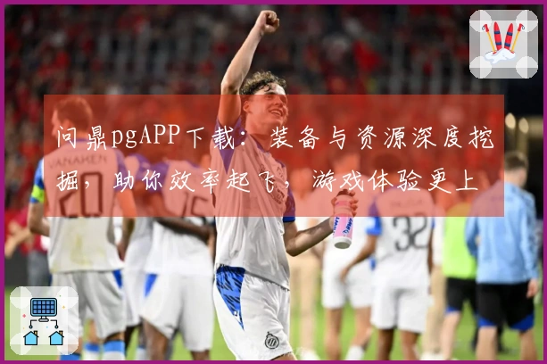问鼎pgAPP下载：装备与资源深度挖掘，助你效率起飞，游戏体验更上一层楼