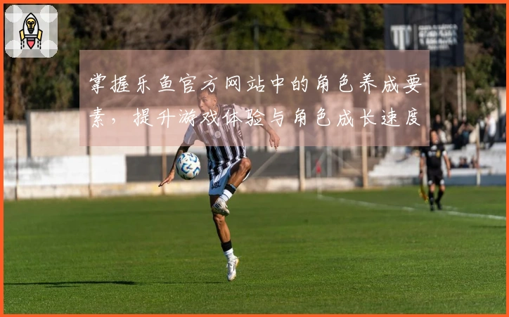 掌握乐鱼官方网站中的角色养成要素，提升游戏体验与角色成长速度