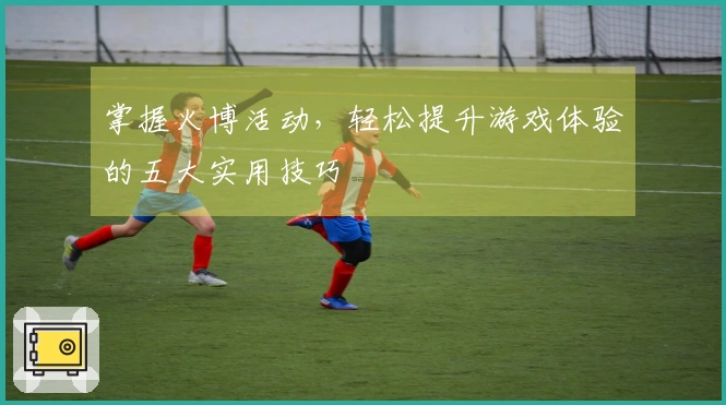 掌握火博活动，轻松提升游戏体验的五大实用技巧