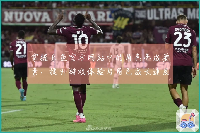 掌握乐鱼官方网站中的角色养成要素，提升游戏体验与角色成长速度