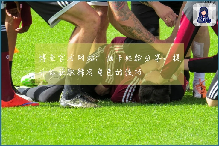 博鱼官方网站：抽卡经验分享，提升你获取稀有角色的技巧